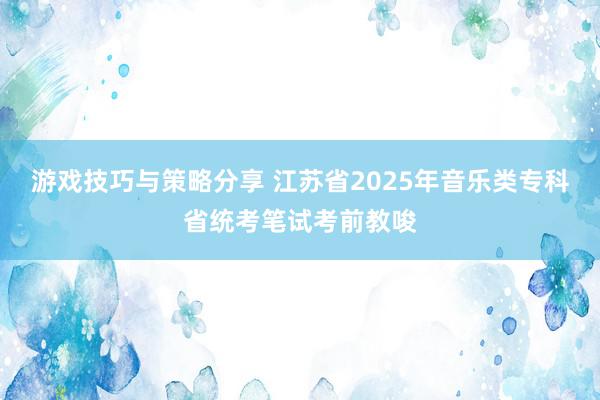 游戏技巧与策略分享 江苏省2025年音乐类专科省统考笔试考前教唆