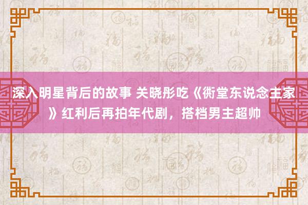 深入明星背后的故事 关晓彤吃《衖堂东说念主家》红利后再拍年代剧，搭档男主超帅