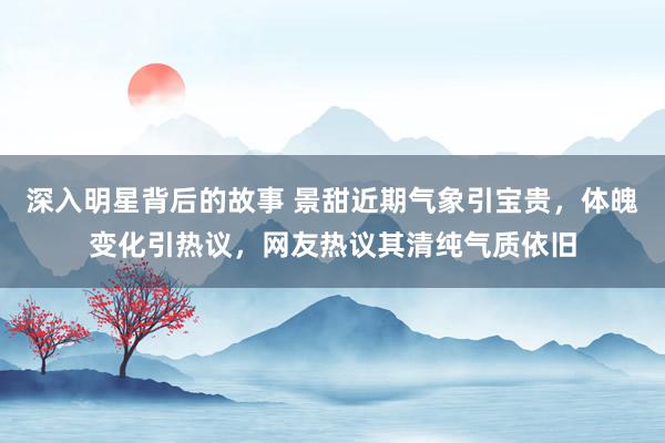 深入明星背后的故事 景甜近期气象引宝贵，体魄变化引热议，网友热议其清纯气质依旧