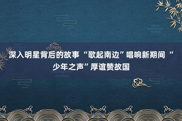 深入明星背后的故事 “歌起南边”唱响新期间 “少年之声”厚谊赞故国